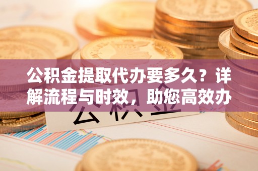 松山公积金提取代办要多久？详解流程与时效，助您高效办理